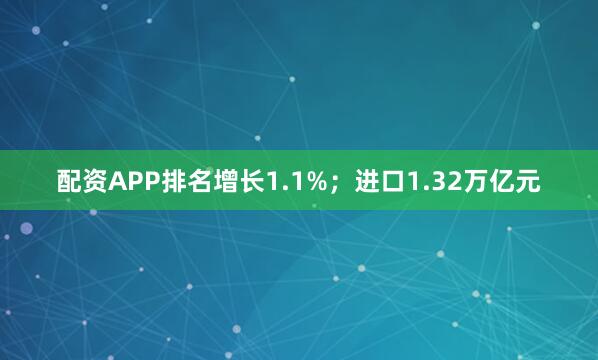 配资APP排名增长1.1%；进口1.32万亿元