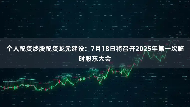 个人配资炒股配资龙元建设：7月18日将召开2025年第一次临时股东大会
