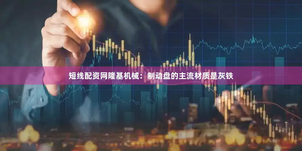 短线配资网隆基机械：制动盘的主流材质是灰铁