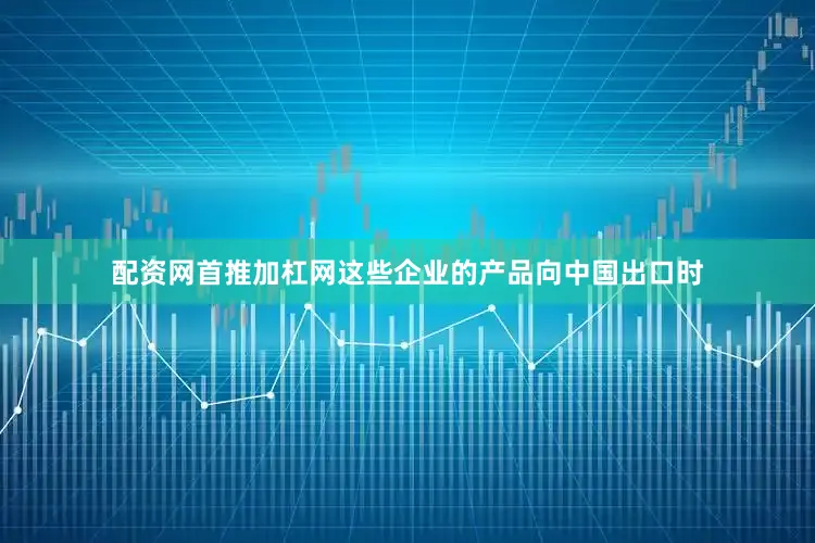 配资网首推加杠网这些企业的产品向中国出口时