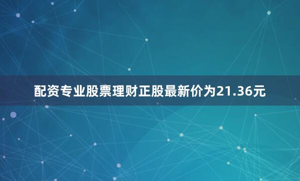 配资专业股票理财正股最新价为21.36元