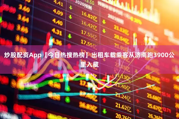 炒股配资App【今日热搜热榜】出租车载乘客从济南跑3900公里入藏