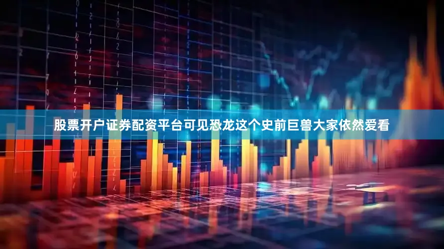 股票开户证券配资平台可见恐龙这个史前巨兽大家依然爱看