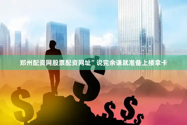 郑州配资网股票配资网址”说完余谦就准备上楼拿卡