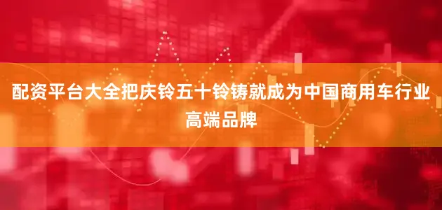 配资平台大全把庆铃五十铃铸就成为中国商用车行业高端品牌