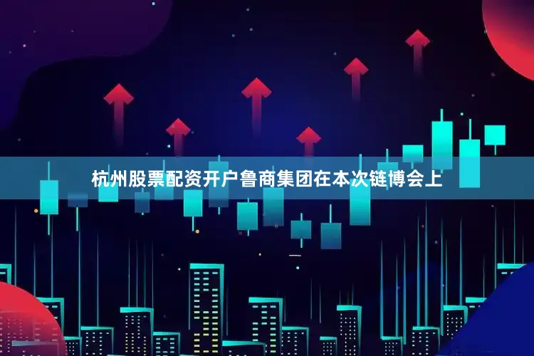 杭州股票配资开户鲁商集团在本次链博会上