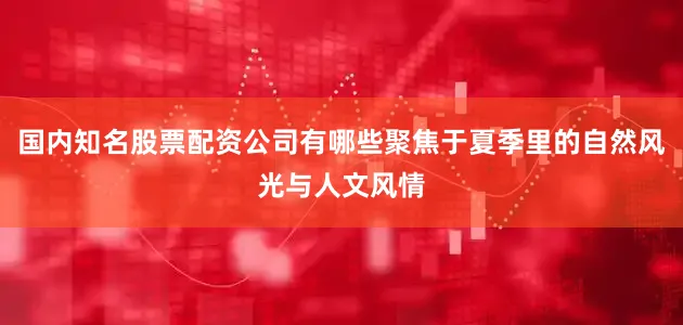 国内知名股票配资公司有哪些聚焦于夏季里的自然风光与人文风情