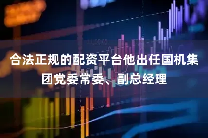 合法正规的配资平台他出任国机集团党委常委、副总经理