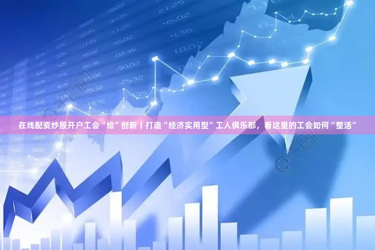 在线配资炒股开户工会“绘”创新丨打造“经济实用型”工人俱乐部，看这里的工会如何“整活”